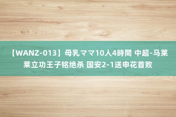 【WANZ-013】母乳ママ10人4時間 中超-马莱莱立功王子铭绝杀 国安2-1送申花首败