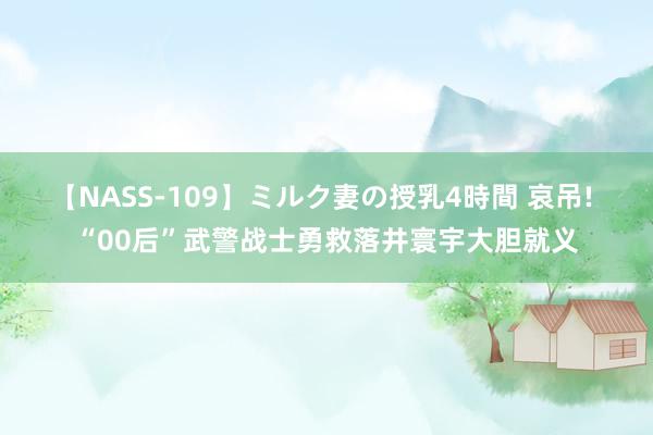 【NASS-109】ミルク妻の授乳4時間 哀吊! “00后”武警战士勇救落井寰宇大胆就义