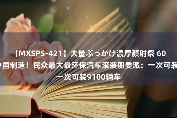 【MXSPS-421】大量ぶっかけ濃厚顔射祭 60人5時間 中国制造！民众最大最环保汽车滚装船委派：一次可装9100辆车