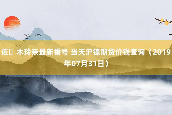 佐々木玲奈最新番号 当天沪镍期货价钱查询（2019年07月31日）