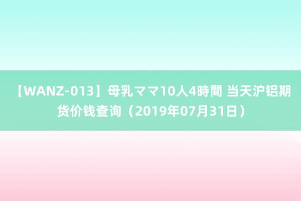 【WANZ-013】母乳ママ10人4時間 当天沪铝期货价钱查询（2019年07月31日）