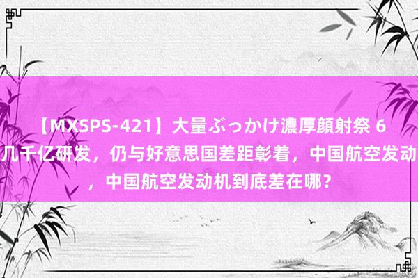 【MXSPS-421】大量ぶっかけ濃厚顔射祭 60人5時間 消耗几千亿研发，仍与好意思国差距彰着，中国航空发动机到底差在哪？