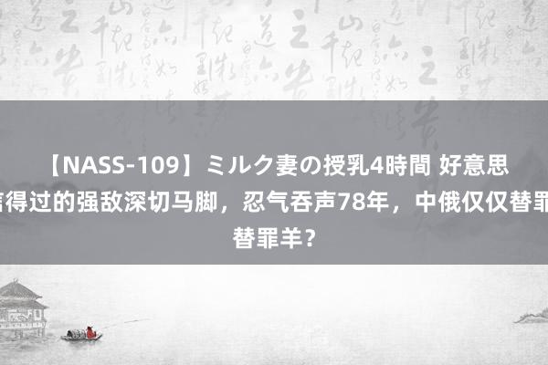 【NASS-109】ミルク妻の授乳4時間 好意思国信得过的强敌深切马脚，忍气吞声78年，中俄仅仅替罪羊？