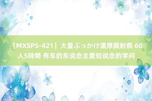 【MXSPS-421】大量ぶっかけ濃厚顔射祭 60人5時間 有车的东说念主要知说念的学问