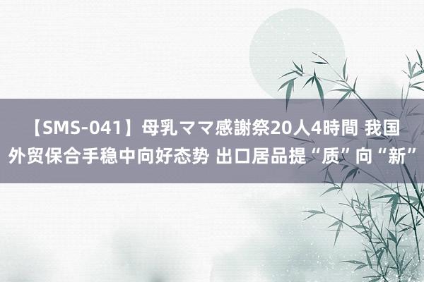 【SMS-041】母乳ママ感謝祭20人4時間 我国外贸保合手稳中向好态势 出口居品提“质”向“新”