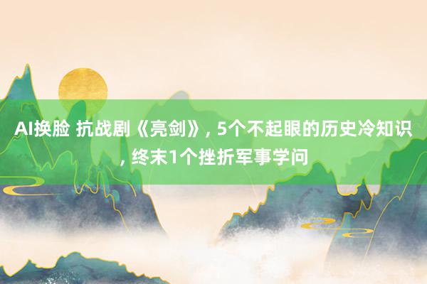 AI换脸 抗战剧《亮剑》, 5个不起眼的历史冷知识, 终末1个挫折军事学问