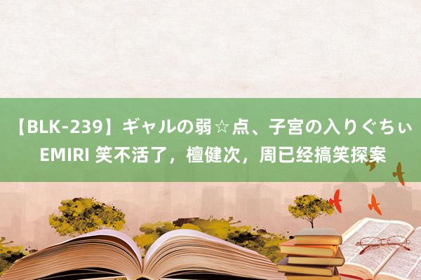 【BLK-239】ギャルの弱☆点、子宮の入りぐちぃ EMIRI 笑不活了，檀健次，周已经搞笑探案