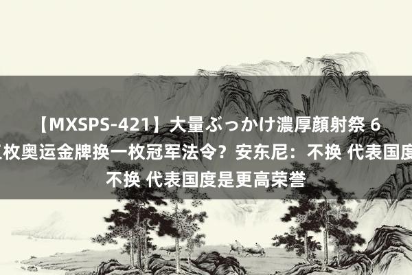 【MXSPS-421】大量ぶっかけ濃厚顔射祭 60人5時間 三枚奥运金牌换一枚冠军法令？安东尼：不换 代表国度是更高荣誉