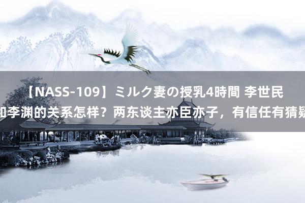 【NASS-109】ミルク妻の授乳4時間 李世民和李渊的关系怎样？两东谈主亦臣亦子，有信任有猜疑