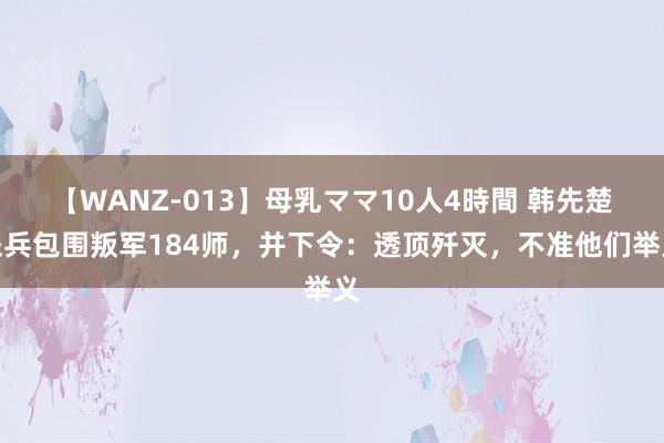 【WANZ-013】母乳ママ10人4時間 韩先楚派兵包围叛军184师，并下令：透顶歼灭，不准他们举义