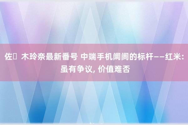 佐々木玲奈最新番号 中端手机阛阓的标杆——红米: 虽有争议, 价值难否