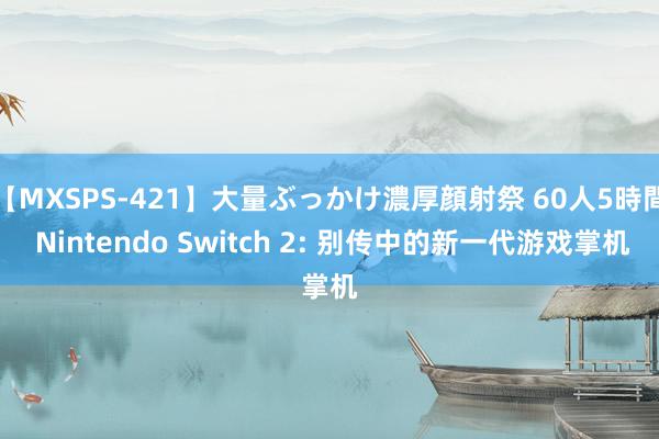 【MXSPS-421】大量ぶっかけ濃厚顔射祭 60人5時間 Nintendo Switch 2: 别传中的新一代游戏掌机