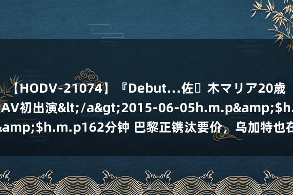 【HODV-21074】『Debut…佐々木マリア20歳』 現役女子大生AV初出演</a>2015-06-05h.m.p&$h.m.p162分钟 巴黎正镌汰要价，乌加特也在鼓舞加盟曼联