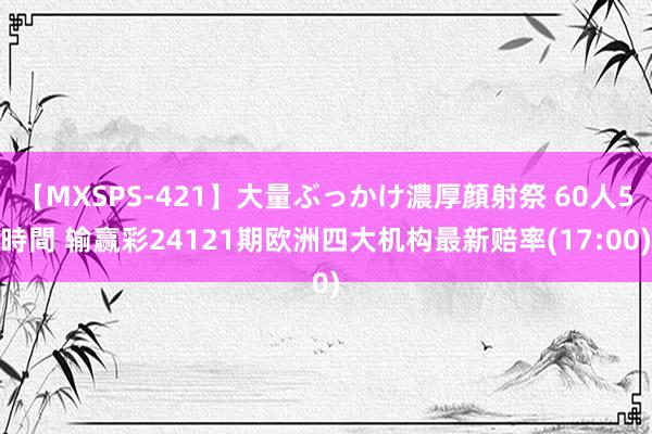 【MXSPS-421】大量ぶっかけ濃厚顔射祭 60人5時間 输赢彩24121期欧洲四大机构最新赔率(17:00)