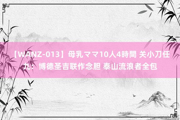 【WANZ-013】母乳ママ10人4時間 关小刀任九：博德圣吉联作念胆 泰山流浪者全包