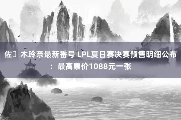 佐々木玲奈最新番号 LPL夏日赛决赛预售明细公布：最高票价1088元一张