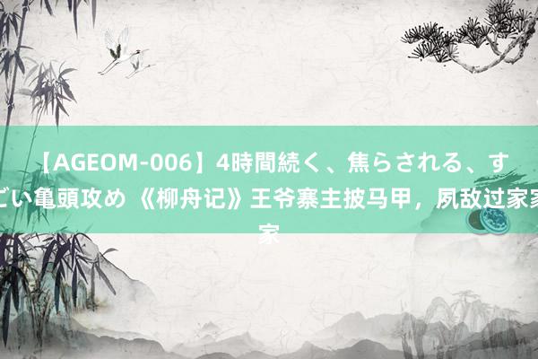 【AGEOM-006】4時間続く、焦らされる、すごい亀頭攻め 《柳舟记》王爷寨主披马甲，夙敌过家家