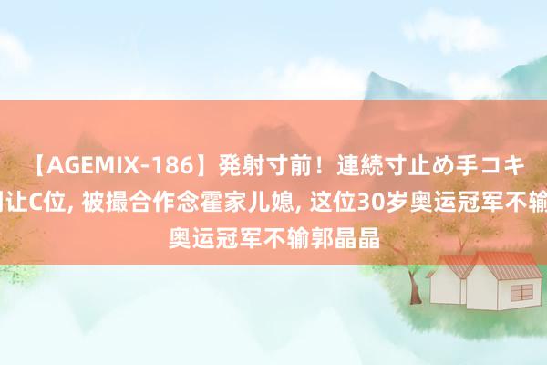 【AGEMIX-186】発射寸前！連続寸止め手コキ 霍启刚让C位, 被撮合作念霍家儿媳, 这位30岁奥运冠军不输郭晶晶