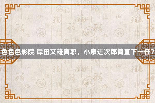 色色色影院 岸田文雄离职，小泉进次郎简直下一任？