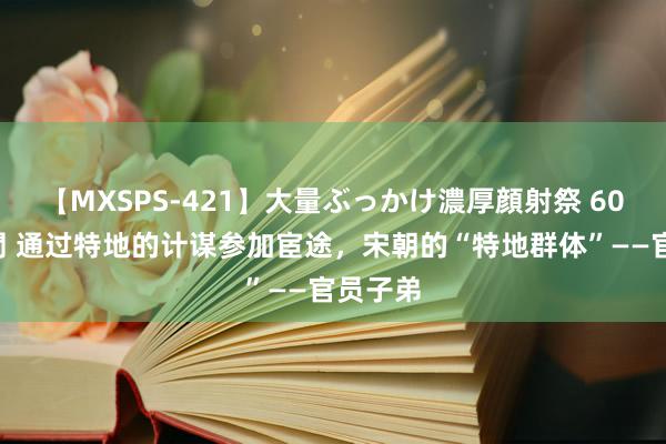 【MXSPS-421】大量ぶっかけ濃厚顔射祭 60人5時間 通过特地的计谋参加宦途，宋朝的“特地群体”——官员子弟