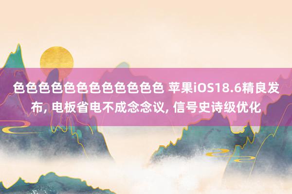 色色色色色色色色色色色色 苹果iOS18.6精良发布, 电板省电不成念念议, 信号史诗级优化