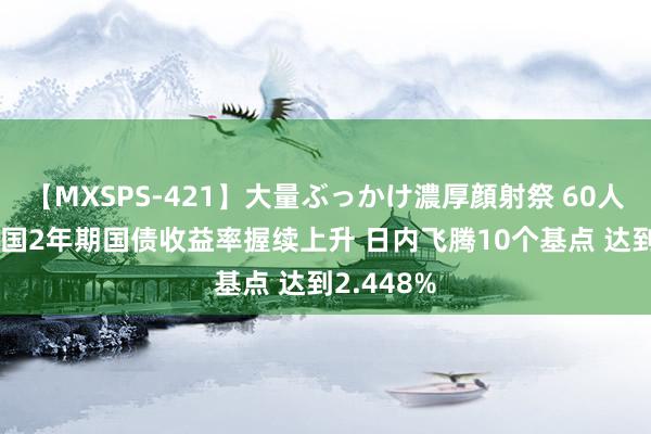 【MXSPS-421】大量ぶっかけ濃厚顔射祭 60人5時間 德国2年期国债收益率握续上升 日内飞腾10个基点 达到2.448%