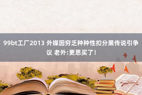 99bt工厂2013 外媒因穷乏种种性扣分黑传说引争议 老外:更思买了！