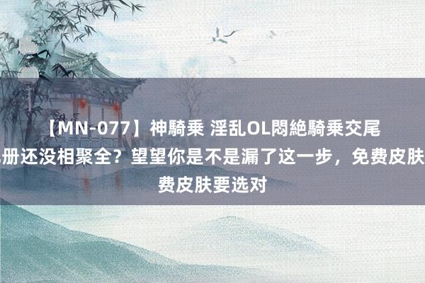 【MN-077】神騎乗 淫乱OL悶絶騎乗交尾 回忆礼册还没相聚全？望望你是不是漏了这一步，免费皮肤要选对