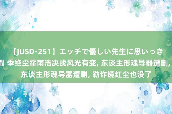 【JUSD-251】エッチで優しい先生に思いっきり甘えまくり4時間 季绝尘霍雨浩决战风光有变, 东谈主形魂导器遭删, 勒诈镜红尘也没了