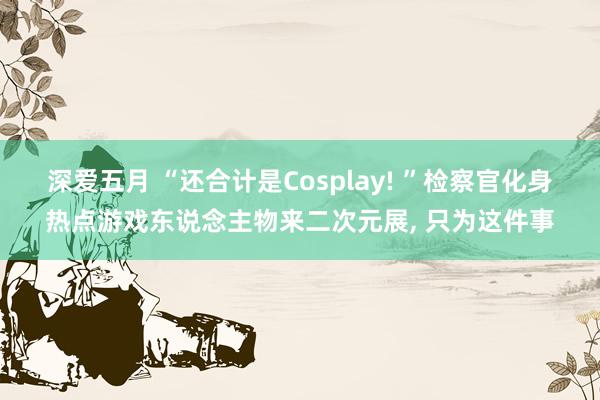 深爱五月 “还合计是Cosplay! ”检察官化身热点游戏东说念主物来二次元展, 只为这件事