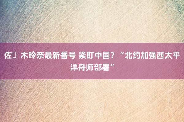 佐々木玲奈最新番号 紧盯中国？“北约加强西太平洋舟师部署”