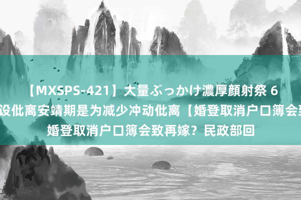 【MXSPS-421】大量ぶっかけ濃厚顔射祭 60人5時間 官方称设仳离安靖期是为减少冲动仳离【婚登取消户口簿会致再嫁？民政部回