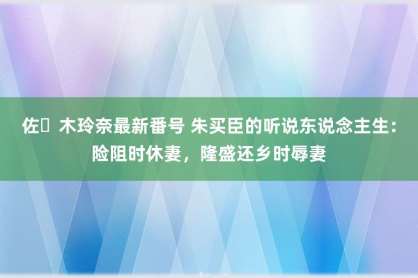 佐々木玲奈最新番号 朱买臣的听说东说念主生：险阻时休妻，隆盛还乡时辱妻