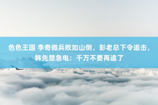 色色王国 李奇微兵败如山倒，彭老总下令追击，韩先楚急电：千万不要再追了