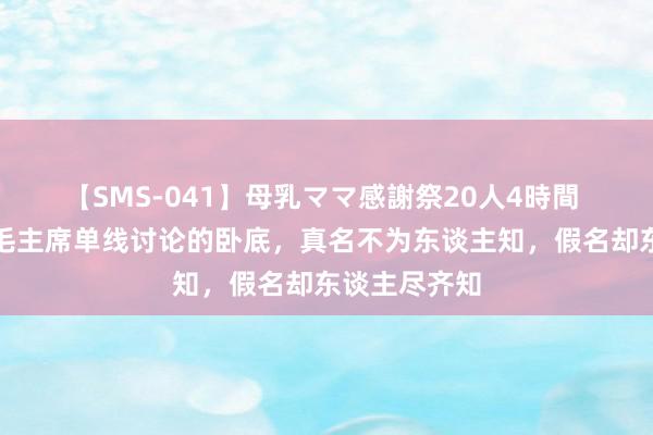 【SMS-041】母乳ママ感謝祭20人4時間 他是独一与毛主席单线讨论的卧底，真名不为东谈主知，假名却东谈主尽齐知