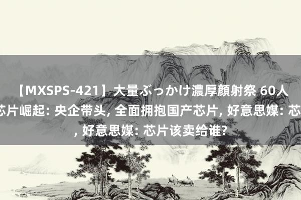 【MXSPS-421】大量ぶっかけ濃厚顔射祭 60人5時間 国产芯片崛起: 央企带头, 全面拥抱国产芯片, 好意思媒: 芯片该卖给谁?