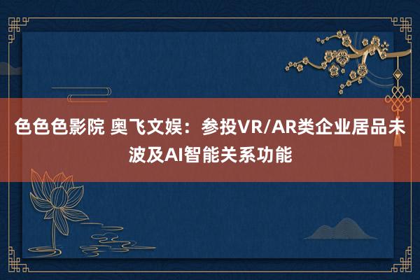 色色色影院 奥飞文娱：参投VR/AR类企业居品未波及AI智能关系功能