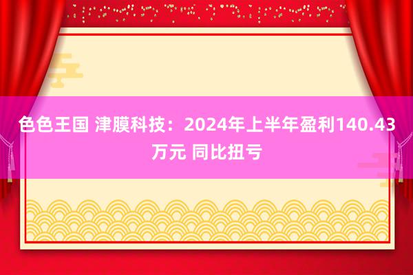 色色王国 津膜科技：2024年上半年盈利140.43万元 同比扭亏