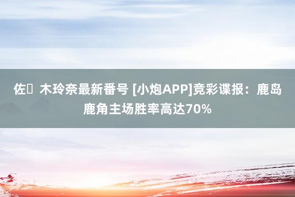 佐々木玲奈最新番号 [小炮APP]竞彩谍报：鹿岛鹿角主场胜率高达70%