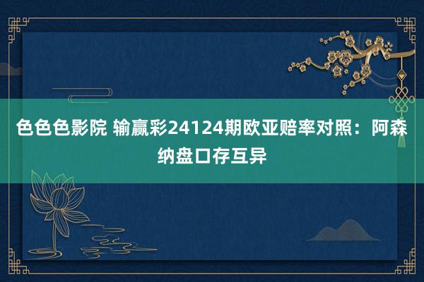 色色色影院 输赢彩24124期欧亚赔率对照：阿森纳盘口存互异