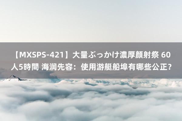 【MXSPS-421】大量ぶっかけ濃厚顔射祭 60人5時間 海润先容：使用游艇船埠有哪些公正？