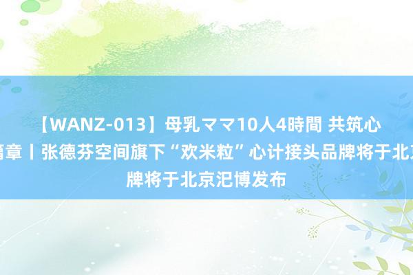 【WANZ-013】母乳ママ10人4時間 共筑心计健康新篇章丨张德芬空间旗下“欢米粒”心计接头品牌将于北京汜博发布