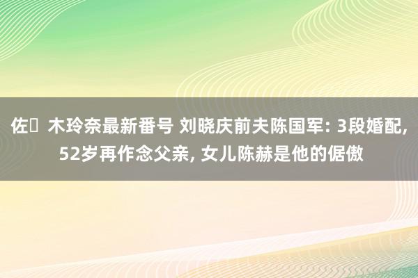 佐々木玲奈最新番号 刘晓庆前夫陈国军: 3段婚配, 52岁再作念父亲, 女儿陈赫是他的倨傲