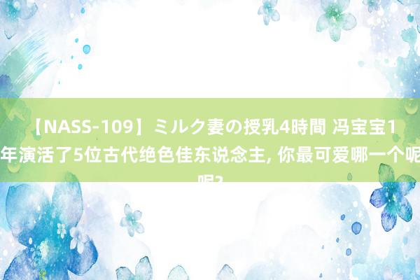 【NASS-109】ミルク妻の授乳4時間 冯宝宝10年演活了5位古代绝色佳东说念主, 你最可爱哪一个呢?