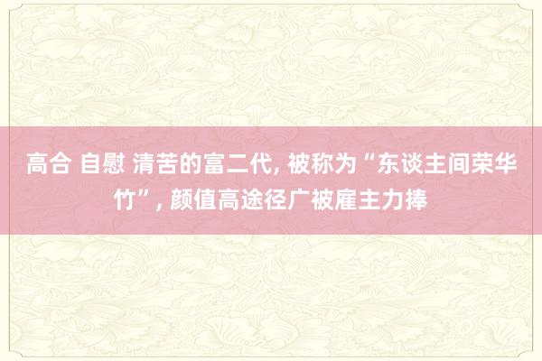 高合 自慰 清苦的富二代, 被称为“东谈主间荣华竹”, 颜值高途径广被雇主力捧