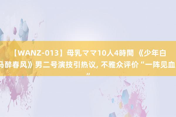 【WANZ-013】母乳ママ10人4時間 《少年白马醉春风》男二号演技引热议, 不雅众评价“一阵见血”