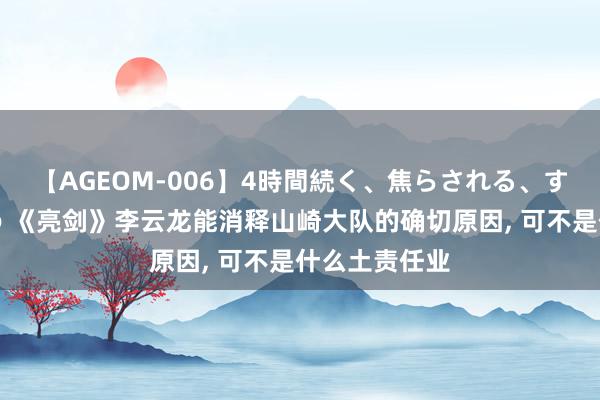 【AGEOM-006】4時間続く、焦らされる、すごい亀頭攻め 《亮剑》李云龙能消释山崎大队的确切原因, 可不是什么土责任业