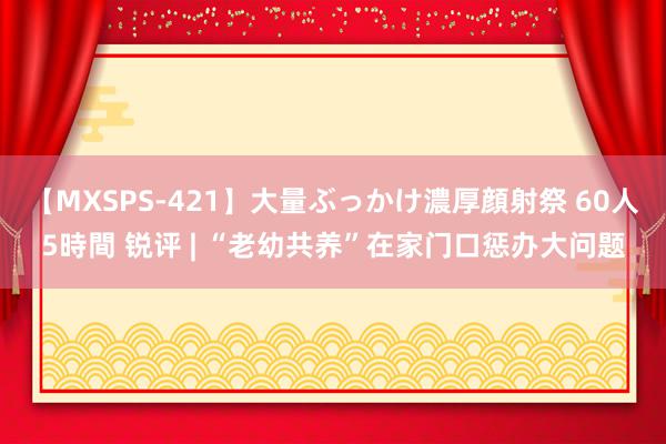 【MXSPS-421】大量ぶっかけ濃厚顔射祭 60人5時間 锐评 | “老幼共养”在家门口惩办大问题