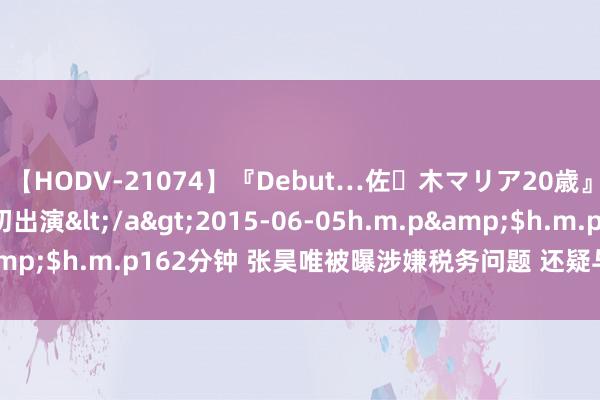 【HODV-21074】『Debut…佐々木マリア20歳』 現役女子大生AV初出演</a>2015-06-05h.m.p&$h.m.p162分钟 张昊唯被曝涉嫌税务问题 还疑与“妈咪”互助