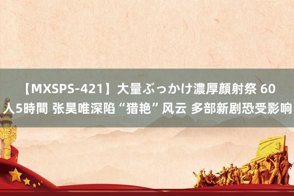 【MXSPS-421】大量ぶっかけ濃厚顔射祭 60人5時間 张昊唯深陷“猎艳”风云 多部新剧恐受影响